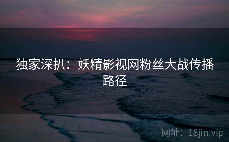 独家深扒：妖精影视网粉丝大战传播路径