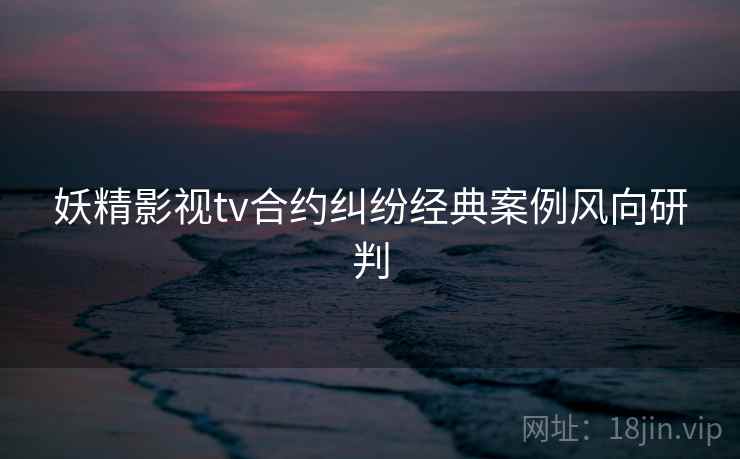 妖精影视tv合约纠纷经典案例风向研判 妖精影视tv合约纠纷经典案例风向研判