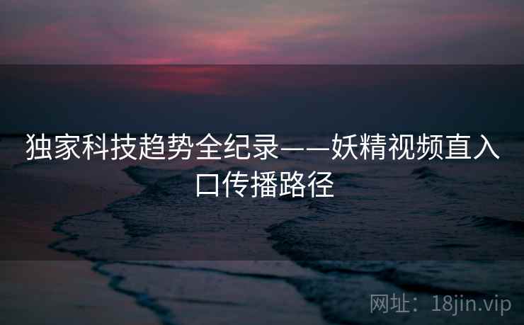 独家科技趋势全纪录——妖精视频直入口传播路径 独家科技趋势全纪录——妖精视频直入口传播路径