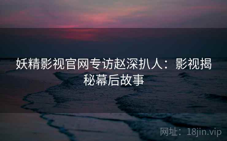 妖精影视官网专访赵深扒人：影视揭秘幕后故事