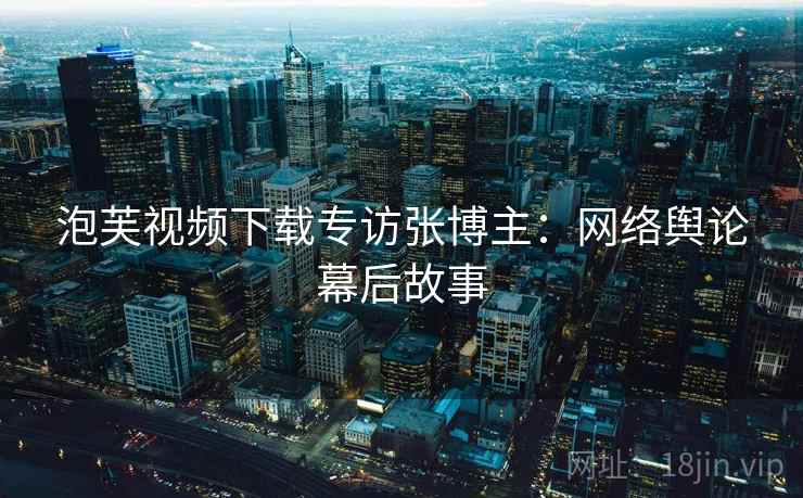 泡芙视频下载专访张博主：网络舆论幕后故事