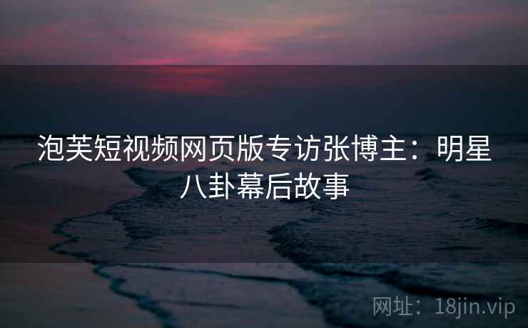 泡芙短视频网页版专访张博主：明星八卦幕后故事